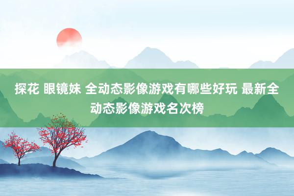 探花 眼镜妹 全动态影像游戏有哪些好玩 最新全动态影像游戏名次榜