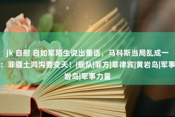jk 自慰 自如军陌生说出重话，马科斯当局乱成一锅粥：菲疆土鸿沟要变天！|舰队|菲方|菲律宾|黄岩岛|军事力量