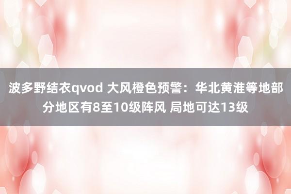 波多野结衣qvod 大风橙色预警：华北黄淮等地部分地区有8至10级阵风 局地可达13级