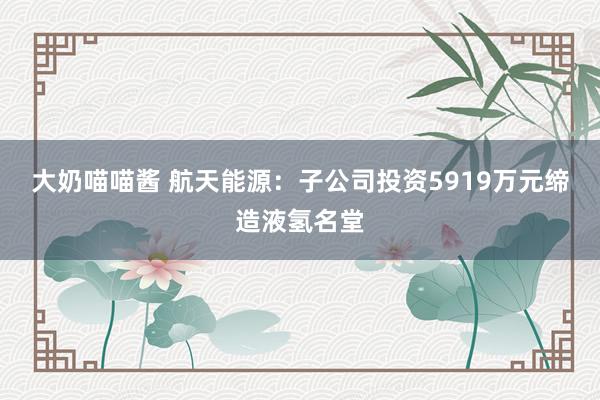 大奶喵喵酱 航天能源：子公司投资5919万元缔造液氢名堂