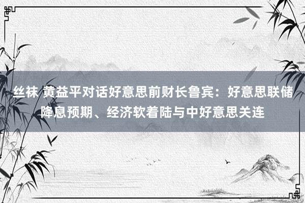 丝袜 黄益平对话好意思前财长鲁宾：好意思联储降息预期、经济软着陆与中好意思关连