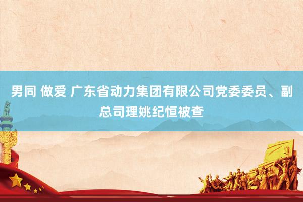 男同 做爱 广东省动力集团有限公司党委委员、副总司理姚纪恒被查
