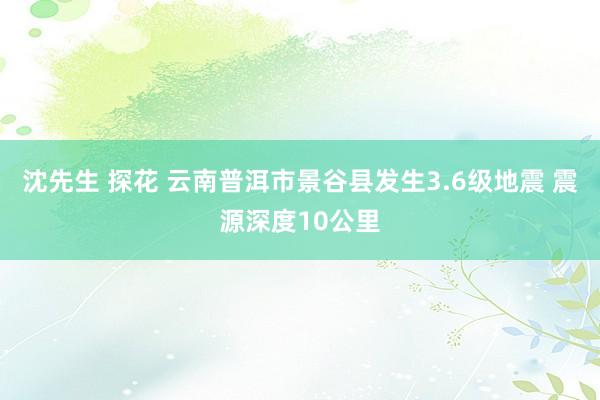 沈先生 探花 云南普洱市景谷县发生3.6级地震 震源深度10公里