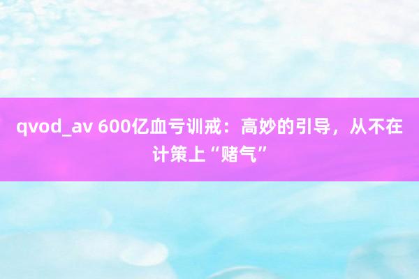 qvod_av 600亿血亏训戒：高妙的引导，从不在计策上“赌气”