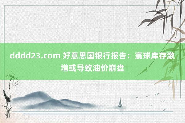 dddd23.com 好意思国银行报告：寰球库存激增或导致油价崩盘