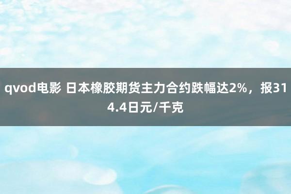 qvod电影 日本橡胶期货主力合约跌幅达2%，报314.4日元/千克