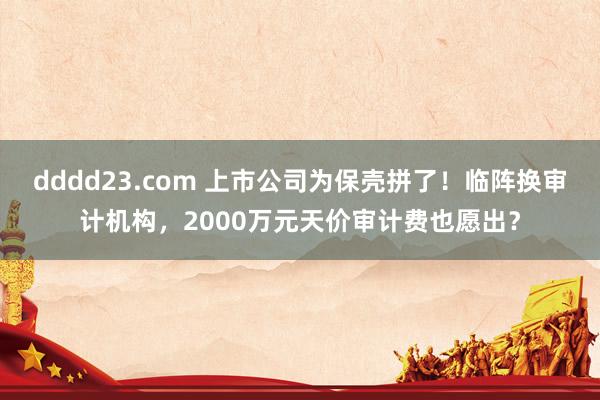 dddd23.com 上市公司为保壳拼了！临阵换审计机构，2000万元天价审计费也愿出？