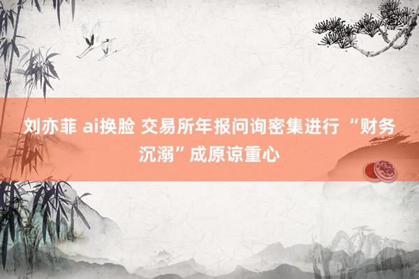 刘亦菲 ai换脸 交易所年报问询密集进行 “财务沉溺”成原谅重心