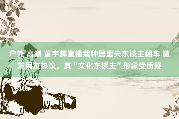 户外 高潮 董宇辉直播栽种居里夫东谈主翻车 激发网友热议，其“文化东谈主”形象受质疑
