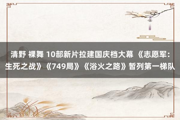 清野 裸舞 10部新片拉建国庆档大幕 《志愿军：生死之战》《749局》《浴火之路》暂列第一梯队