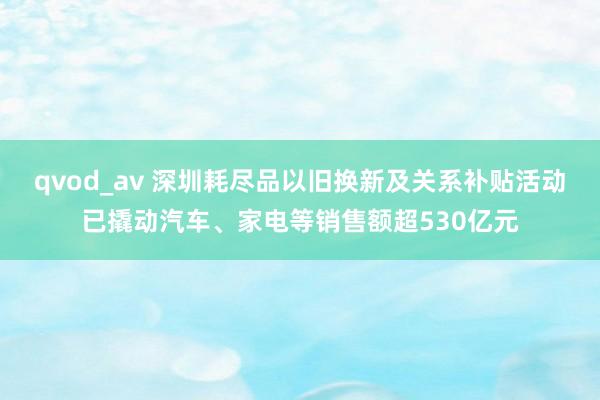 qvod_av 深圳耗尽品以旧换新及关系补贴活动已撬动汽车、家电等销售额超530亿元
