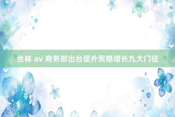 丝袜 av 商务部出台促外贸稳增长九大门径
