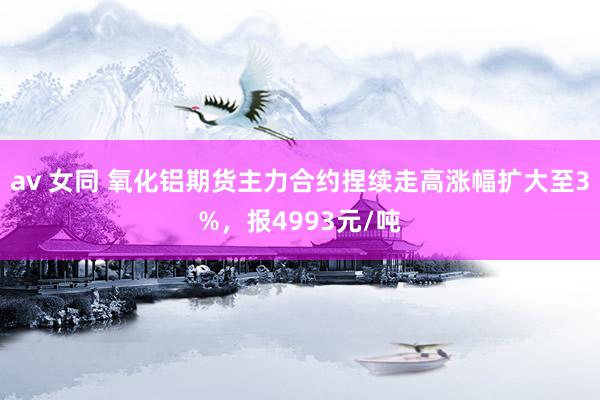av 女同 氧化铝期货主力合约捏续走高涨幅扩大至3%，报4993元/吨