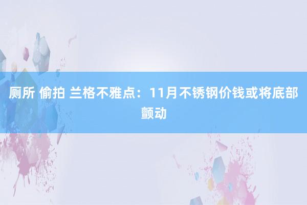 厕所 偷拍 兰格不雅点：11月不锈钢价钱或将底部颤动