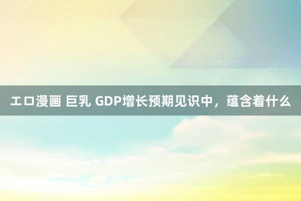 エロ漫画 巨乳 GDP增长预期见识中，蕴含着什么