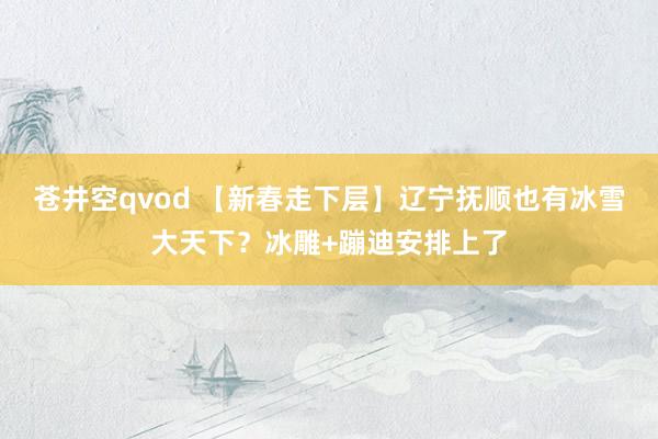 苍井空qvod 【新春走下层】辽宁抚顺也有冰雪大天下？冰雕+蹦迪安排上了