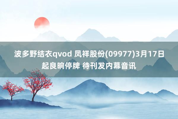 波多野结衣qvod 凤祥股份(09977)3月17日起良晌停牌 待刊发内幕音讯
