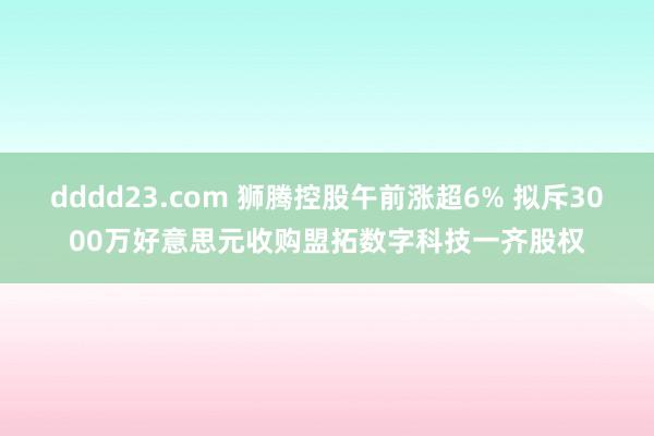 dddd23.com 狮腾控股午前涨超6% 拟斥3000万好意思元收购盟拓数字科技一齐股权