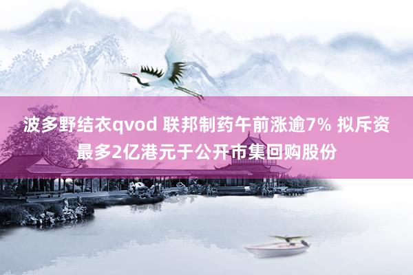 波多野结衣qvod 联邦制药午前涨逾7% 拟斥资最多2亿港元于公开市集回购股份